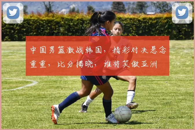 中国男篮激战韩国，精彩对决悬念重重，比分揭晓，谁将笑傲亚洲
