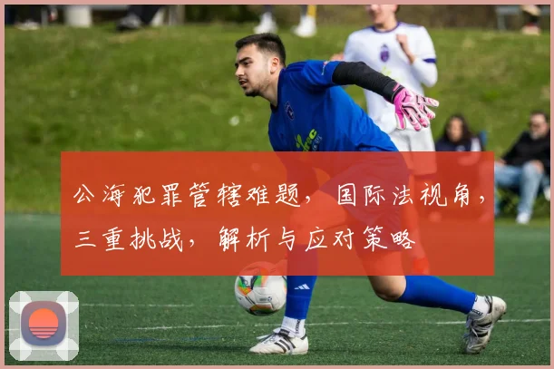 公海犯罪管辖难题，国际法视角，三重挑战，解析与应对策略