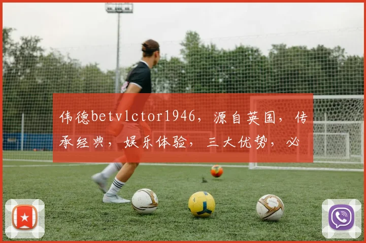 伟德betvlctor1946，源自英国，传承经典，娱乐体验，三大优势，必选平台