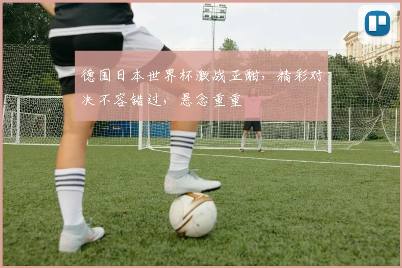 德国日本世界杯激战正酣，精彩对决不容错过，悬念重重