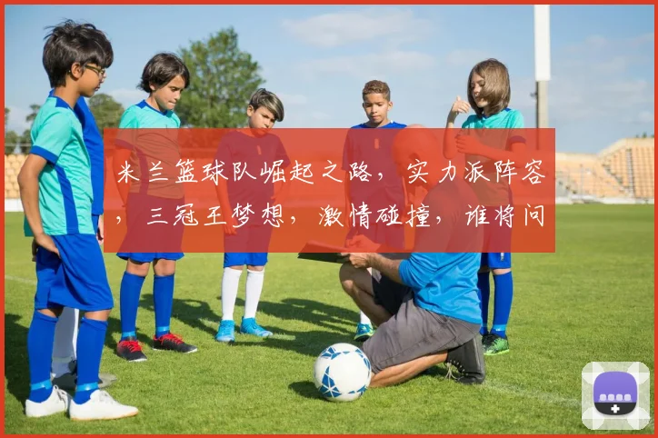 米兰篮球队崛起之路，实力派阵容，三冠王梦想，激情碰撞，谁将问鼎