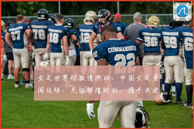 女足世界杯激情燃动，中国女足勇闯佳绩，见证辉煌时刻，携手共进